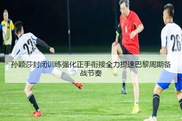 孙颖莎封闭训练强化正手衔接全力提速巴黎周期备战节奏