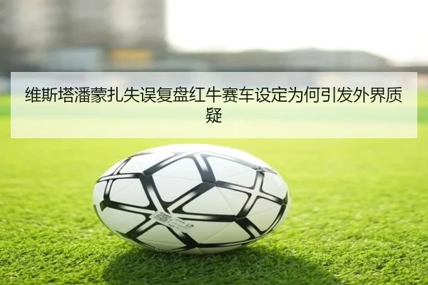 维斯塔潘蒙扎失误复盘红牛赛车设定为何引发外界质疑